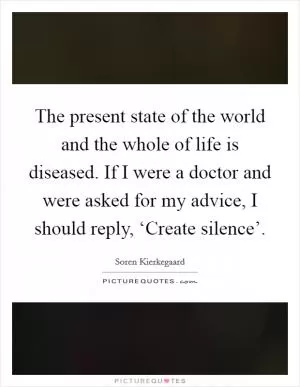 The present state of the world and the whole of life is diseased. If I were a doctor and were asked for my advice, I should reply, ‘Create silence’ Picture Quote #1
