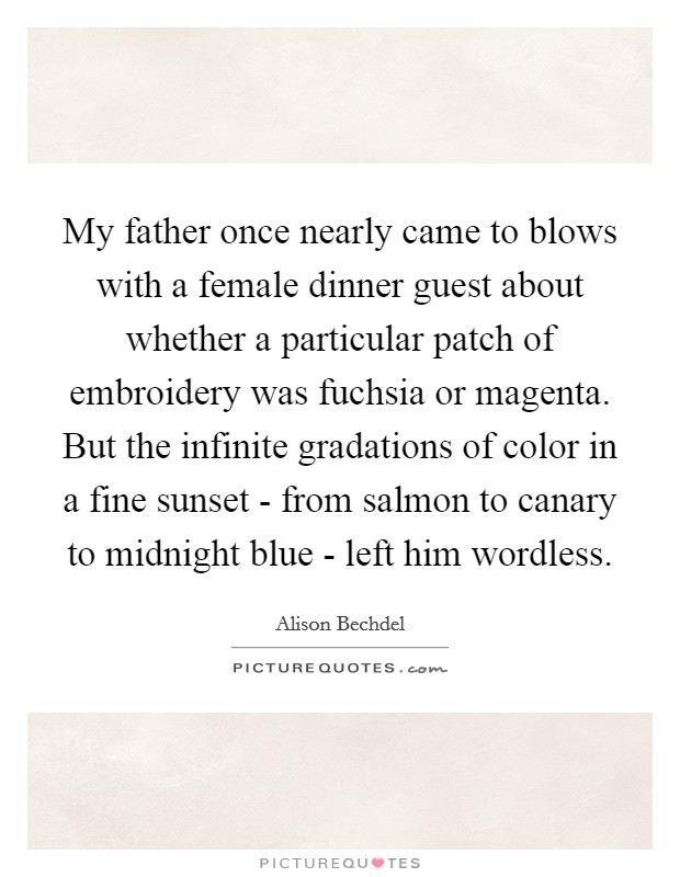 My father once nearly came to blows with a female dinner guest about whether a particular patch of embroidery was fuchsia or magenta. But the infinite gradations of color in a fine sunset - from salmon to canary to midnight blue - left him wordless Picture Quote #1