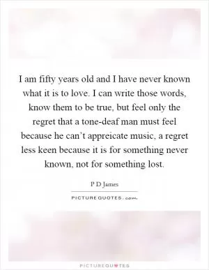 I am fifty years old and I have never known what it is to love. I can write those words, know them to be true, but feel only the regret that a tone-deaf man must feel because he can’t appreicate music, a regret less keen because it is for something never known, not for something lost Picture Quote #1