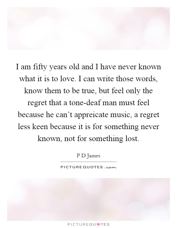 I am fifty years old and I have never known what it is to love. I can write those words, know them to be true, but feel only the regret that a tone-deaf man must feel because he can't appreicate music, a regret less keen because it is for something never known, not for something lost Picture Quote #1