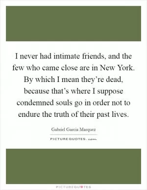 I never had intimate friends, and the few who came close are in New York. By which I mean they’re dead, because that’s where I suppose condemned souls go in order not to endure the truth of their past lives Picture Quote #1