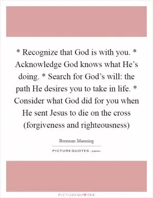 * Recognize that God is with you. * Acknowledge God knows what He’s doing. * Search for God’s will: the path He desires you to take in life. * Consider what God did for you when He sent Jesus to die on the cross (forgiveness and righteousness) Picture Quote #1