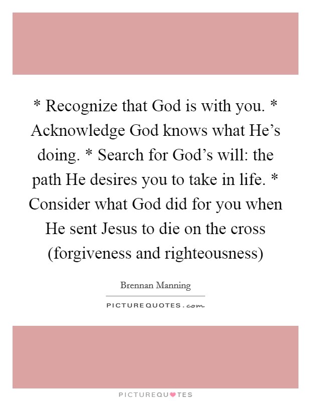 * Recognize that God is with you. * Acknowledge God knows what He's doing. * Search for God's will: the path He desires you to take in life. * Consider what God did for you when He sent Jesus to die on the cross (forgiveness and righteousness) Picture Quote #1