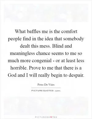 What baffles me is the comfort people find in the idea that somebody dealt this mess. Blind and meaningless chance seems to me so much more congenial - or at least less horrible. Prove to me that there is a God and I will really begin to despair Picture Quote #1