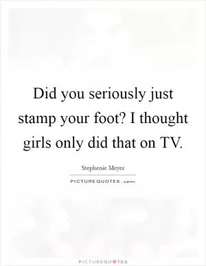 Did you seriously just stamp your foot? I thought girls only did that on TV Picture Quote #1