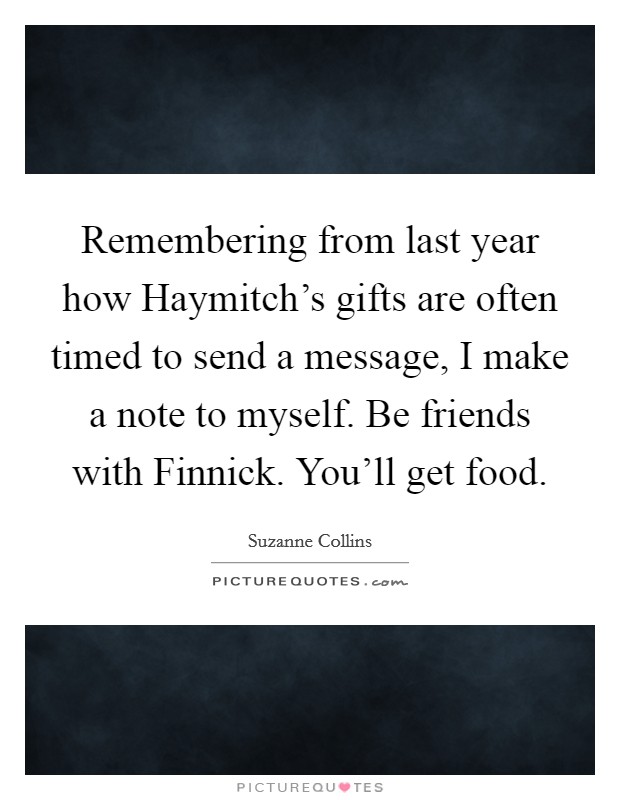 Remembering from last year how Haymitch's gifts are often timed to send a message, I make a note to myself. Be friends with Finnick. You'll get food Picture Quote #1