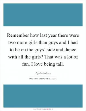 Remember how last year there were two more girls than guys and I had to be on the guys’ side and dance with all the girls? That was a lot of fun. I love being tall Picture Quote #1