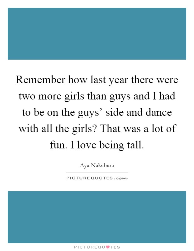 Remember how last year there were two more girls than guys and I had to be on the guys' side and dance with all the girls? That was a lot of fun. I love being tall Picture Quote #1