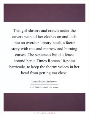 This girl shivers and crawls under the covers with all her clothes on and falls into an overdue library book, a faerie story with rats and marrow and burning curses. The sentences build a fence around her, a Times Roman 10-point barricade, to keep the thorny voices in her head from getting too close Picture Quote #1