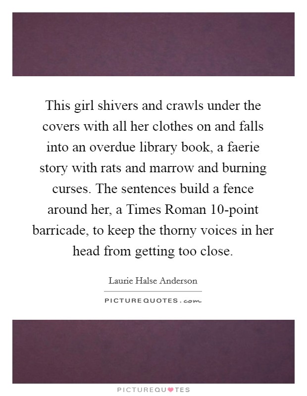 This girl shivers and crawls under the covers with all her clothes on and falls into an overdue library book, a faerie story with rats and marrow and burning curses. The sentences build a fence around her, a Times Roman 10-point barricade, to keep the thorny voices in her head from getting too close Picture Quote #1