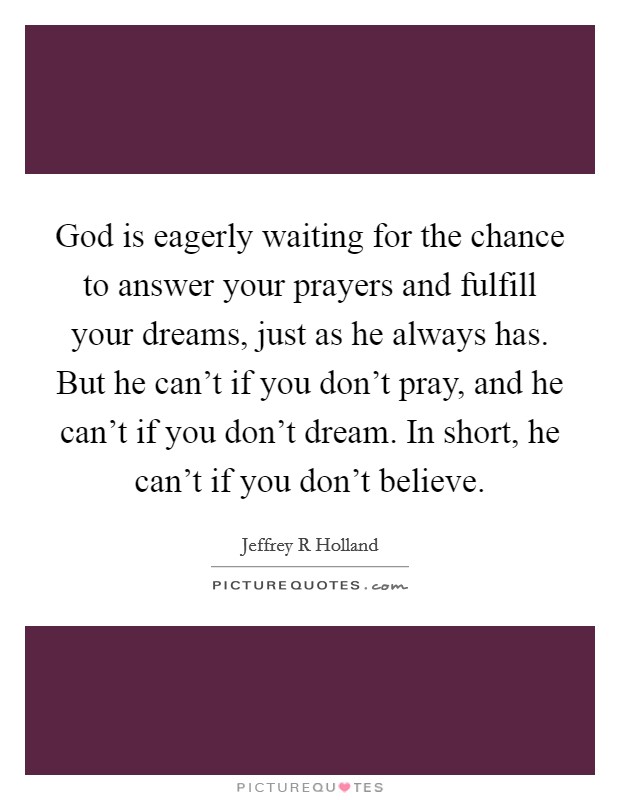 God is eagerly waiting for the chance to answer your prayers and fulfill your dreams, just as he always has. But he can't if you don't pray, and he can't if you don't dream. In short, he can't if you don't believe Picture Quote #1