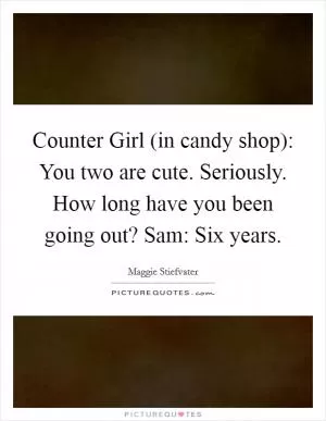 Counter Girl (in candy shop): You two are cute. Seriously. How long have you been going out? Sam: Six years Picture Quote #1
