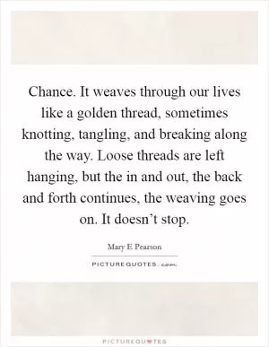 Chance. It weaves through our lives like a golden thread, sometimes knotting, tangling, and breaking along the way. Loose threads are left hanging, but the in and out, the back and forth continues, the weaving goes on. It doesn’t stop Picture Quote #1