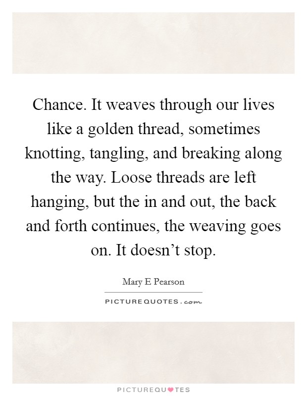 Chance. It weaves through our lives like a golden thread, sometimes knotting, tangling, and breaking along the way. Loose threads are left hanging, but the in and out, the back and forth continues, the weaving goes on. It doesn't stop Picture Quote #1