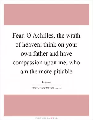 Fear, O Achilles, the wrath of heaven; think on your own father and have compassion upon me, who am the more pitiable Picture Quote #1