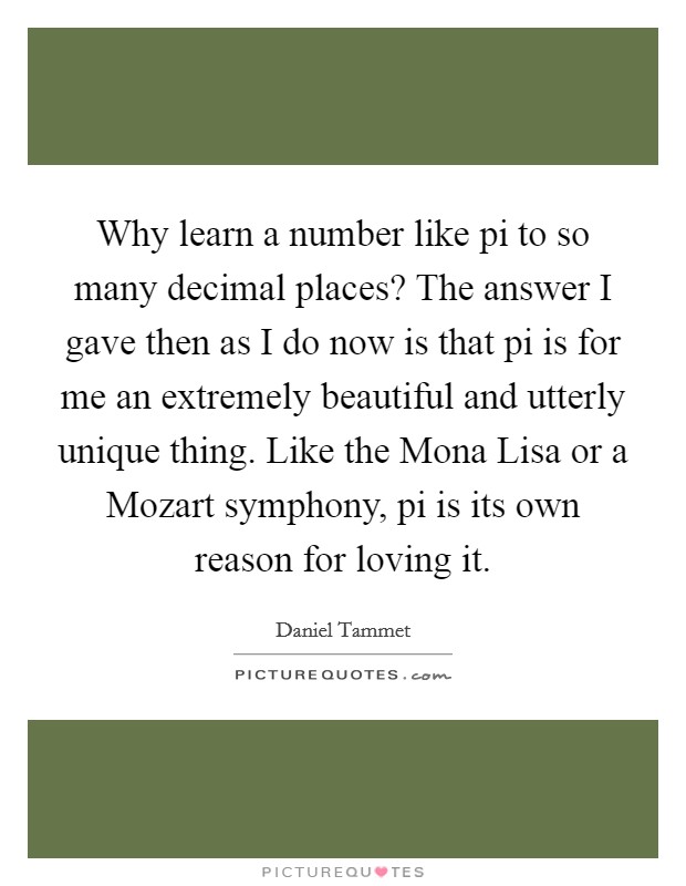Why learn a number like pi to so many decimal places? The answer I gave then as I do now is that pi is for me an extremely beautiful and utterly unique thing. Like the Mona Lisa or a Mozart symphony, pi is its own reason for loving it Picture Quote #1