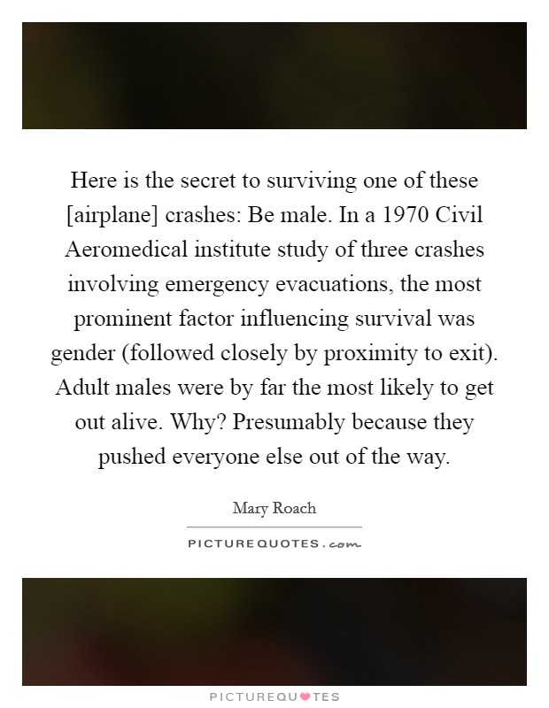 Here is the secret to surviving one of these [airplane] crashes: Be male. In a 1970 Civil Aeromedical institute study of three crashes involving emergency evacuations, the most prominent factor influencing survival was gender (followed closely by proximity to exit). Adult males were by far the most likely to get out alive. Why? Presumably because they pushed everyone else out of the way Picture Quote #1