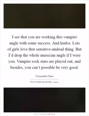 I see that you are working this vampire angle with some success. And kudos. Lots of girls love that sensitive-undead thing. But I’d drop the whole musician angle if I were you. Vampire rock stars are played out, and besides, you can’t possible be very good Picture Quote #1