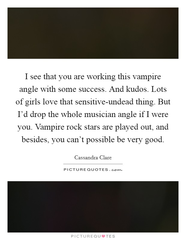 I see that you are working this vampire angle with some success. And kudos. Lots of girls love that sensitive-undead thing. But I'd drop the whole musician angle if I were you. Vampire rock stars are played out, and besides, you can't possible be very good Picture Quote #1