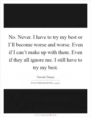 No. Never. I have to try my best or I’ll become worse and worse. Even if I can’t make up with them. Even if they all ignore me. I still have to try my best Picture Quote #1