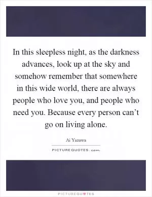 In this sleepless night, as the darkness advances, look up at the sky and somehow remember that somewhere in this wide world, there are always people who love you, and people who need you. Because every person can’t go on living alone Picture Quote #1