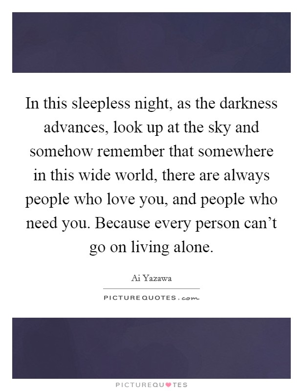 In this sleepless night, as the darkness advances, look up at the sky and somehow remember that somewhere in this wide world, there are always people who love you, and people who need you. Because every person can't go on living alone Picture Quote #1