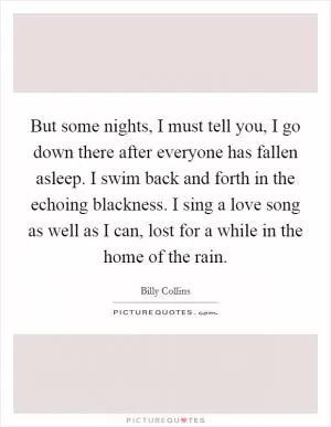 But some nights, I must tell you, I go down there after everyone has fallen asleep. I swim back and forth in the echoing blackness. I sing a love song as well as I can, lost for a while in the home of the rain Picture Quote #1