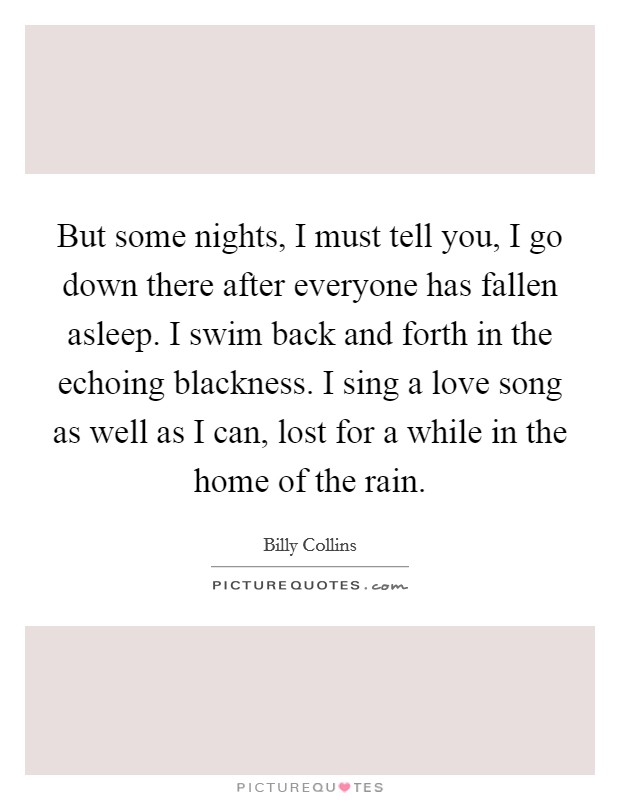 But some nights, I must tell you, I go down there after everyone has fallen asleep. I swim back and forth in the echoing blackness. I sing a love song as well as I can, lost for a while in the home of the rain Picture Quote #1