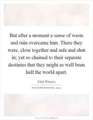 But after a moment a sense of waste and ruin overcame him. There they were, close together and safe and shut in; yet so chained to their separate destinies that they might as well been half the world apart Picture Quote #1