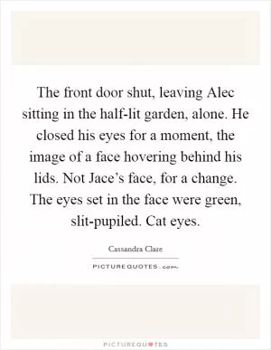 The front door shut, leaving Alec sitting in the half-lit garden, alone. He closed his eyes for a moment, the image of a face hovering behind his lids. Not Jace’s face, for a change. The eyes set in the face were green, slit-pupiled. Cat eyes Picture Quote #1