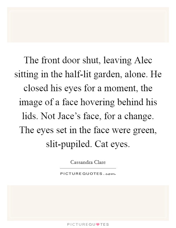 The front door shut, leaving Alec sitting in the half-lit garden, alone. He closed his eyes for a moment, the image of a face hovering behind his lids. Not Jace's face, for a change. The eyes set in the face were green, slit-pupiled. Cat eyes Picture Quote #1