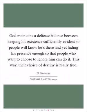 God maintains a delicate balance between keeping his existence sufficiently evident so people will know he’s there and yet hiding his presence enough so that people who want to choose to ignore him can do it. This way, their choice of destiny is really free Picture Quote #1