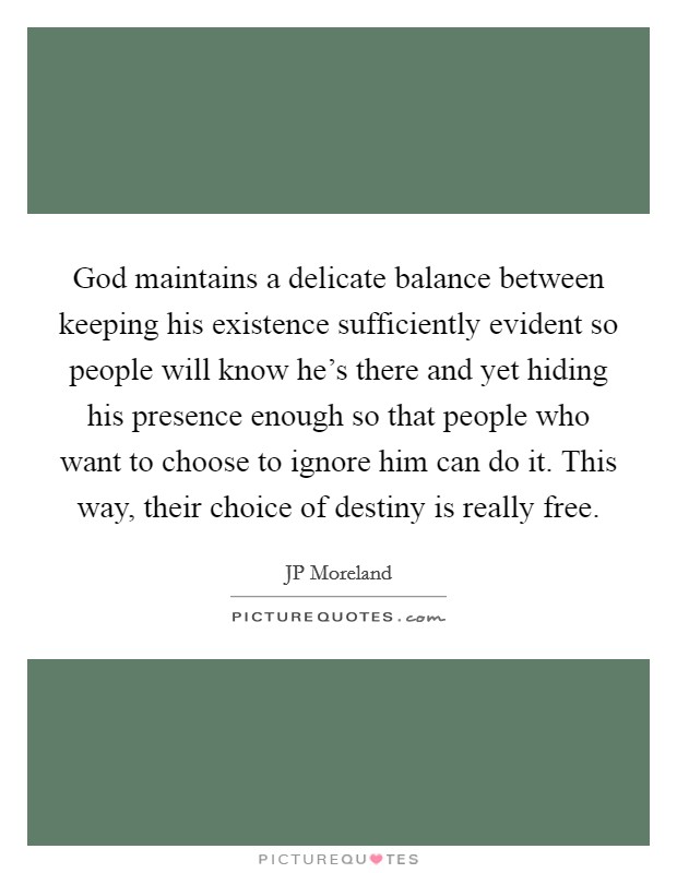 God maintains a delicate balance between keeping his existence sufficiently evident so people will know he's there and yet hiding his presence enough so that people who want to choose to ignore him can do it. This way, their choice of destiny is really free Picture Quote #1