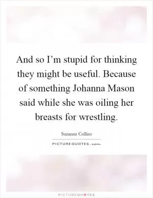 And so I’m stupid for thinking they might be useful. Because of something Johanna Mason said while she was oiling her breasts for wrestling Picture Quote #1