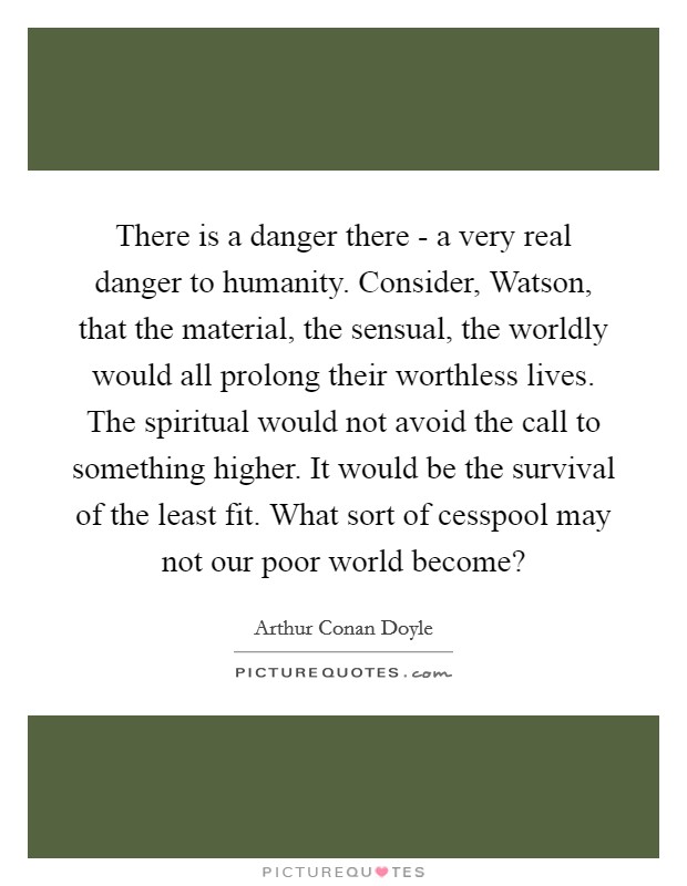 There is a danger there - a very real danger to humanity. Consider, Watson, that the material, the sensual, the worldly would all prolong their worthless lives. The spiritual would not avoid the call to something higher. It would be the survival of the least fit. What sort of cesspool may not our poor world become? Picture Quote #1