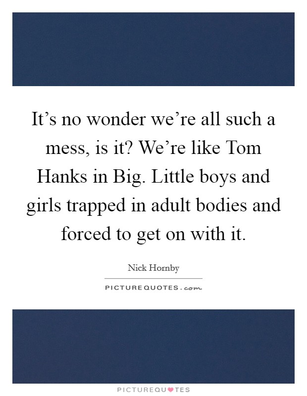 It's no wonder we're all such a mess, is it? We're like Tom Hanks in Big. Little boys and girls trapped in adult bodies and forced to get on with it Picture Quote #1