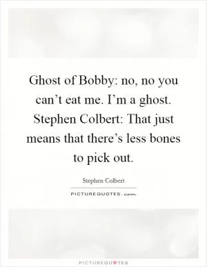 Ghost of Bobby: no, no you can’t eat me. I’m a ghost. Stephen Colbert: That just means that there’s less bones to pick out Picture Quote #1