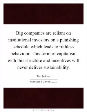 Big companies are reliant on institutional investors on a punishing schedule which leads to ruthless behaviour. This form of capitalism with this structure and incentives will never deliver sustainability Picture Quote #1