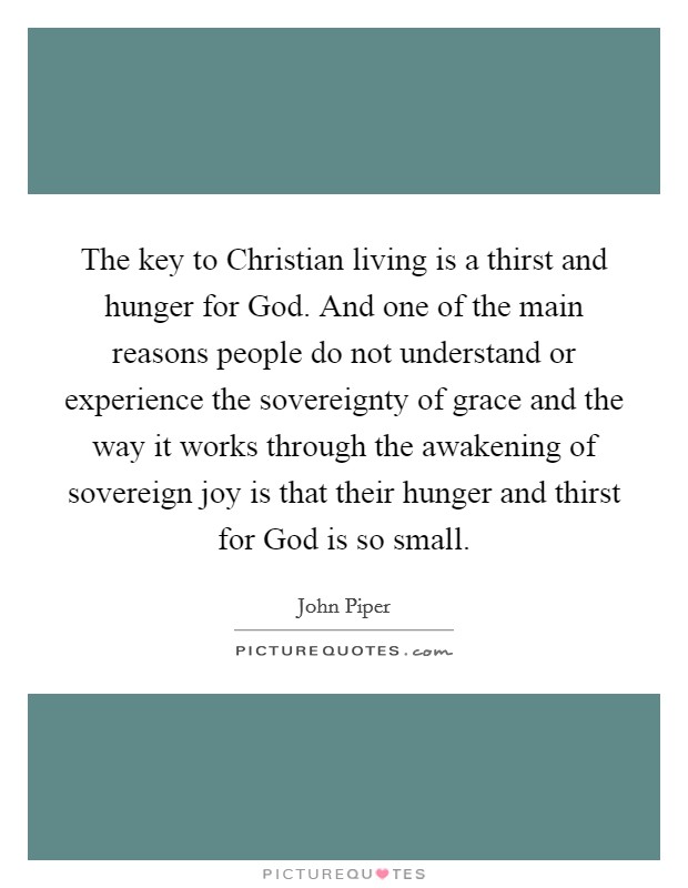 The key to Christian living is a thirst and hunger for God. And one of the main reasons people do not understand or experience the sovereignty of grace and the way it works through the awakening of sovereign joy is that their hunger and thirst for God is so small Picture Quote #1