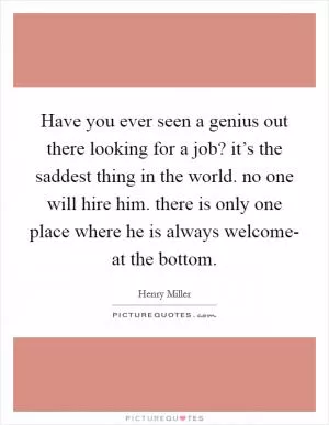 Have you ever seen a genius out there looking for a job? it’s the saddest thing in the world. no one will hire him. there is only one place where he is always welcome- at the bottom Picture Quote #1