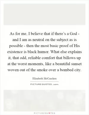 As for me, I believe that if there’s a God - and I am as neutral on the subject as is possible - then the most basic proof of His existence is black humor. What else explains it, that odd, reliable comfort that billows up at the worst moments, like a beautiful sunset woven out of the smoke over a bombed city Picture Quote #1