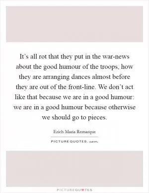 It’s all rot that they put in the war-news about the good humour of the troops, how they are arranging dances almost before they are out of the front-line. We don’t act like that because we are in a good humour: we are in a good humour because otherwise we should go to pieces Picture Quote #1