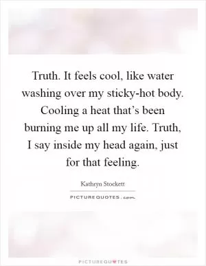 Truth. It feels cool, like water washing over my sticky-hot body. Cooling a heat that’s been burning me up all my life. Truth, I say inside my head again, just for that feeling Picture Quote #1