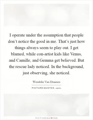I operate under the assumption that people don’t notice the good in me. That’s just how things always seem to play out. I get blamed, while con-artist kids like Venus, and Camille, and Gemma get believed. But the rescue lady noticed. In the background, just observing, she noticed Picture Quote #1