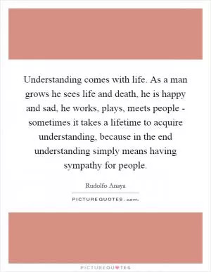 Understanding comes with life. As a man grows he sees life and death, he is happy and sad, he works, plays, meets people - sometimes it takes a lifetime to acquire understanding, because in the end understanding simply means having sympathy for people Picture Quote #1