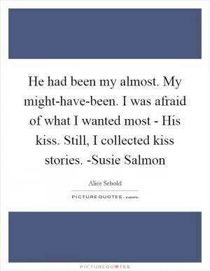 He had been my almost. My might-have-been. I was afraid of what I wanted most - His kiss. Still, I collected kiss stories. -Susie Salmon Picture Quote #1