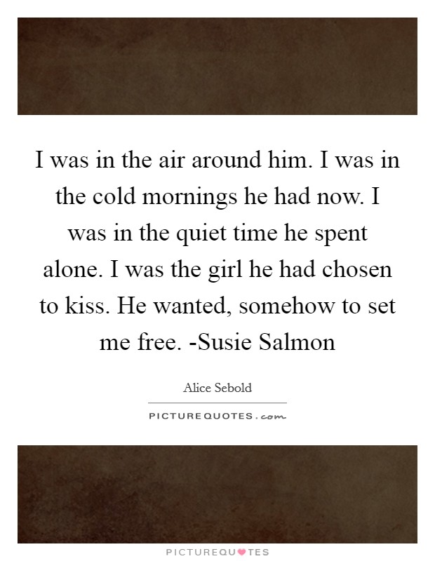 I was in the air around him. I was in the cold mornings he had now. I was in the quiet time he spent alone. I was the girl he had chosen to kiss. He wanted, somehow to set me free. -Susie Salmon Picture Quote #1
