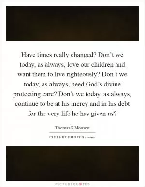 Have times really changed? Don’t we today, as always, love our children and want them to live righteously? Don’t we today, as always, need God’s divine protecting care? Don’t we today, as always, continue to be at his mercy and in his debt for the very life he has given us? Picture Quote #1