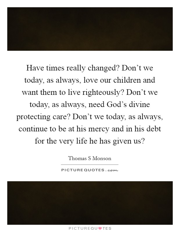 Have times really changed? Don't we today, as always, love our children and want them to live righteously? Don't we today, as always, need God's divine protecting care? Don't we today, as always, continue to be at his mercy and in his debt for the very life he has given us? Picture Quote #1