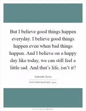 But I believe good things happen everyday. I believe good things happen even when bad things happen. And I believe on a happy day like today, we can still feel a little sad. And that’s life, isn’t it? Picture Quote #1